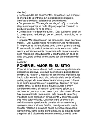 afectiva).
¿Dónde quedan los sentimientos, entonces? Son el motor,
la energía de la entrega. En la dedicación saludable,
amorosa y sensata, existen tres posibilidades:
‡ Congratulación: "Tu alegría me alegra". (Ojo: cuando la
alegría de tu pareja ya no te alegra y/o por el contrario te
produce fastidio, ya no la amas).
‡ Compasión: "Tu dolor me duele". (Ojo: cuando el dolor de
tu pareja ya no te duele y/o por el contrario te fastidia, ya no
la amas).
‡ Empatia:"Me identifico con tus emociones, sean buenas o
malas". (Ojo: cuando ya no hay conexión, no hay relación.
Si no procesas las emociones de tu pareja, ya no la amas).
El secreto de toda dedicación saludable, en la que nadie
sobra y la independencia nos acerca a la persona amada,
es la mezcla del individualismo y el altruismo, un poco de
cada uno, pero ambos amenizados por el sentimiento del
amor.
PARTE IV
PONER EL AMOR EN SU SITIO
Poner el amor en su sitio es darle un nuevo significado a la
experiencia afectiva. Es obvio que tienes la posibilidad de
construir tu relación y modular el sentimiento implicado. No
hablo solamente de eros, sino además de la conjunción de
philia y ágape, de la convivencia amorosa que no culmina
ni se define únicamente en lo pasional. También hay que
querer amar, tal como dice la novelista Alice Ferney,
también existe una dimensión que incluye esfuerzo y
decisión: el que ama es el cerebro y no el corazón. Al amor
hay que reubicarlo hacia arriba, más cerca de la razón y
más lejos de la pretensión omnipotente y sentimentalista
que lo ha caracterizado. Un amor fuera de control es
definitivamente apasionante para las almas atrevidas y
deseosas de emociones fuertes, pero igualmente puede
resultar malsano si estamos con la persona equivocada.
Obviamente, como ya he dicho antes, no se trata de negar
o reprimir el E picante del enamoramiento, sino de tener
 