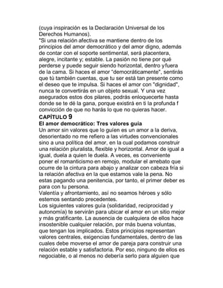 (cuya inspiración es la Declaración Universal de los
Derechos Humanos).
"Si una relación afectiva se mantiene dentro de los
principios del amor democrático y del amor digno, además
de contar con el soporte sentimental, será placentera,
alegre, incitante y; estable. La pasión no tiene por qué
perderse y puede seguir siendo horizontal, dentro y fuera
de la cama. Si haces el amor ³democráticamente", sentirás
que tú también cuentas, que tu ser está tan presente como
el deseo que te impulsa. Si haces el amor con "dignidad",
nunca te convertirás en un objeto sexual. Y una vez
asegurados estos dos pilares, podrás enloquecerte hasta
donde se te dé la gana, porque existirá en ti la profunda f
convicción de que no harás lo que no quieras hacer.
CAPÍTULO 9
El amor democrático: Tres valores guía
Un amor sin valores que lo guíen es un amor a la deriva,
desorientado no me refiero a las virtudes convencionales
sino a una política del amor, en la cual podamos construir
una relación pluralista, flexible y horizontal. Amor de igual a
igual, duela a quien le duela. A veces, es conveniente
poner el romanticismo en remojo, modular el arrebato que
ocurre de la cintura para abajo y analizar con cabeza fría si
la relación afectiva en la que estamos vale la pena. No
estas pagando una penitencia, por tanto, el primer deber es
para con tu persona.
Valentía y afrontamiento, así no seamos héroes y sólo
estemos sentando precedentes.
Los siguientes valores guía (solidaridad, reciprocidad y
autonomía) te servirán para ubicar el amor en un sitio mejor
y más gratificante. La ausencia de cualquiera de ellos hace
insostenible cualquier relación, por más buena voluntas,
que tengan los implicados. Estos principios representan
valores centrales, exigencias fundamentales, dentro de las
cuales debe moverse el amor de pareja para construir una
relación estable y satisfactoria. Por eso, ninguno de ellos es
negociable, o al menos no debería serlo para alguien que
 