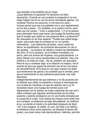que acceder a los pedidos de su mujer.
¿Qué defendía mi paciente? El derecho a la libre
asociación. Cuando en una ocasión le pregunté si no era
mejor hablar con él en vez de armar semejante ajetreo, me
contestó:"Nunca me escucha, ni me toma en serio...
Incluso pensó que era una pataleta mía y que rápidamente
se me iba a pasar... En realidad, yo lo quiero mucho, pero
esta vez me cansé...".Volví a preguntarle: "¿Y no le parece
poco alentador tener que hacer una huelga de hambre para
que él acepte que usted es una persona libre y autónoma?"
Su respuesta no se hizo esperar: "Puede que usted tenga
razón, pero todo este lío produjo en mí un cambio
interesante... Las relaciones de poder, como usted las
llama, se equilibraron, las próximas discusiones no van a
ser iguales... La esclava se rebeló y mostró las debilidades
del amo. Si no lo quisiera, ya lo hubiera mandado a la
porra, pero así somos las mujeres, nos gusta perdonar. Le
estoy dando una nueva oportunidad a la relación. Hay una
historia y no todo es malo... No sé, prefiero ver qué pasa.
Pero le voy a confesar algo: si la relación no mejora, me di
cuenta de que soy capaz de terminar con él sin una pizca
de remordimiento. Él lo leyó en mis ojos cuando me pidió
que hiciéramos las paces y le contesté que lo amaba, pero
que el sentimiento no era suficiente para tener una vida
decorosa.
Independientemente de que estemos o no de acuerdo con
el método que utilizó mi paciente o incluso si discrepamos
con la idea de mantener un tipo de relación así (v.g."Si
necesitas hacer una huelga de hambre para vivir
dignamente con tu pareja, es mejor separarte de una vez"),
debo confesar que algunas reminiscencias de los años
sesenta y setenta produjeron en mí una fuerte simpatía por
la causa de la mujer. Una actitud de choque como ésta trae
sus ventajas: el poderoso se baja del pedestal, se reafirma
el yo, se pierde el miedo a la autoridad (después de decir
"no" a los suegros, la madre, el cura, los hijos y el médico,
la fortaleza crece como espuma), se bloquea el abuso del
poder y se crean lazos más democráticos. Además, permite
 