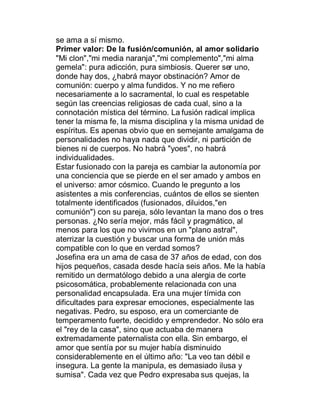 se ama a sí mismo.
Primer valor: De la fusión/comunión, al amor solidario
"Mi clon","mi media naranja","mi complemento","mi alma
gemela": pura adicción, pura simbiosis. Querer ser uno,
donde hay dos, ¿habrá mayor obstinación? Amor de
comunión: cuerpo y alma fundidos. Y no me refiero
necesariamente a lo sacramental, lo cual es respetable
según las creencias religiosas de cada cual, sino a la
connotación mística del término. La fusión radical implica
tener la misma fe, la misma disciplina y la misma unidad de
espíritus. Es apenas obvio que en semejante amalgama de
personalidades no haya nada que dividir, ni partición de
bienes ni de cuerpos. No habrá "yoes", no habrá
individualidades.
Estar fusionado con la pareja es cambiar la autonomía por
una conciencia que se pierde en el ser amado y ambos en
el universo: amor cósmico. Cuando le pregunto a los
asistentes a mis conferencias, cuántos de ellos se sienten
totalmente identificados (fusionados, diluidos,"en
comunión") con su pareja, sólo levantan la mano dos o tres
personas. ¿No sería mejor, más fácil y pragmático, al
menos para los que no vivimos en un "plano astral",
aterrizar la cuestión y buscar una forma de unión más
compatible con lo que en verdad somos?
Josefina era un ama de casa de 37 años de edad, con dos
hijos pequeños, casada desde hacía seis años. Me la había
remitido un dermatólogo debido a una alergia de corte
psicosomática, probablemente relacionada con una
personalidad encapsulada. Era una mujer tímida con
dificultades para expresar emociones, especialmente las
negativas. Pedro, su esposo, era un comerciante de
temperamento fuerte, decidido y emprendedor. No sólo era
el "rey de la casa", sino que actuaba de manera
extremadamente paternalista con ella. Sin embargo, el
amor que sentía por su mujer había disminuido
considerablemente en el último año: "La veo tan débil e
insegura. La gente la manipula, es demasiado ilusa y
sumisa". Cada vez que Pedro expresaba sus quejas, la
 