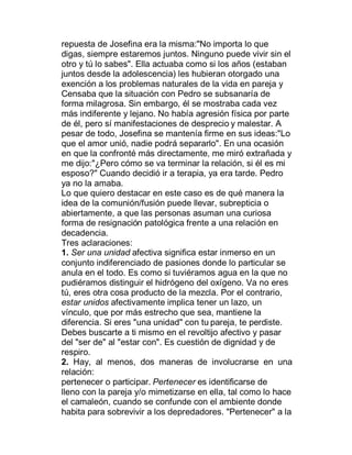 repuesta de Josefina era la misma:"No importa lo que
digas, siempre estaremos juntos. Ninguno puede vivir sin el
otro y tú lo sabes". Ella actuaba como si los años (estaban
juntos desde la adolescencia) les hubieran otorgado una
exención a los problemas naturales de la vida en pareja y
Censaba que la situación con Pedro se subsanaría de
forma milagrosa. Sin embargo, él se mostraba cada vez
más indiferente y lejano. No había agresión física por parte
de él, pero sí manifestaciones de desprecio y malestar. A
pesar de todo, Josefina se mantenía firme en sus ideas:"Lo
que el amor unió, nadie podrá separarlo". En una ocasión
en que la confronté más directamente, me miró extrañada y
me dijo:"¿Pero cómo se va terminar la relación, si él es mi
esposo?" Cuando decidió ir a terapia, ya era tarde. Pedro
ya no la amaba.
Lo que quiero destacar en este caso es de qué manera la
idea de la comunión/fusión puede llevar, subrepticia o
abiertamente, a que las personas asuman una curiosa
forma de resignación patológica frente a una relación en
decadencia.
Tres aclaraciones:
1. Ser una unidad afectiva significa estar inmerso en un
conjunto indiferenciado de pasiones donde lo particular se
anula en el todo. Es como si tuviéramos agua en la que no
pudiéramos distinguir el hidrógeno del oxígeno. Va no eres
tú, eres otra cosa producto de la mezcla. Por el contrario,
estar unidos afectivamente implica tener un lazo, un
vínculo, que por más estrecho que sea, mantiene la
diferencia. Si eres "una unidad" con tu pareja, te perdiste.
Debes buscarte a ti mismo en el revoltijo afectivo y pasar
del "ser de" al "estar con". Es cuestión de dignidad y de
respiro.
2. Hay, al menos, dos maneras de involucrarse en una
relación:
pertenecer o participar. Pertenecer es identificarse de
lleno con la pareja y/o mimetizarse en ella, tal como lo hace
el camaleón, cuando se confunde con el ambiente donde
habita para sobrevivir a los depredadores. "Pertenecer" a la
 