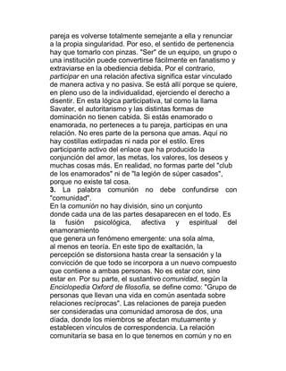 pareja es volverse totalmente semejante a ella y renunciar
a la propia singularidad. Por eso, el sentido de pertenencia
hay que tomarlo con pinzas. "Ser" de un equipo, un grupo o
una institución puede convertirse fácilmente en fanatismo y
extraviarse en la obediencia debida. Por el contrario,
participar en una relación afectiva significa estar vinculado
de manera activa y no pasiva. Se está allí porque se quiere,
en pleno uso de la individualidad, ejerciendo el derecho a
disentir. En esta lógica participativa, tal como la llama
Savater, el autoritarismo y las distintas formas de
dominación no tienen cabida. Si estás enamorado o
enamorada, no perteneces a tu pareja, participas en una
relación. No eres parte de la persona que amas. Aquí no
hay costillas extirpadas ni nada por el estilo. Eres
participante activo del enlace que ha producido la
conjunción del amor, las metas, los valores, los deseos y
muchas cosas más. En realidad, no formas parte del "club
de los enamorados" ni de "la legión de súper casados",
porque no existe tal cosa.
3. La palabra comunión no debe confundirse con
"comunidad".
En la comunión no hay división, sino un conjunto
donde cada una de las partes desaparecen en el todo. Es
la fusión psicológica, afectiva y espiritual del
enamoramiento
que genera un fenómeno emergente: una sola alma,
al menos en teoría. En este tipo de exaltación, la
percepción se distorsiona hasta crear la sensación y la
convicción de que todo se incorpora a un nuevo compuesto
que contiene a ambas personas. No es estar con, sino
estar en. Por su parte, el sustantivo comunidad, según la
Enciclopedia Oxford de filosofía, se define como: "Grupo de
personas que llevan una vida en común asentada sobre
relaciones recíprocas". Las relaciones de pareja pueden
ser consideradas una comunidad amorosa de dos, una
díada, donde los miembros se afectan mutuamente y
establecen vínculos de correspondencia. La relación
comunitaria se basa en lo que tenemos en común y no en
 