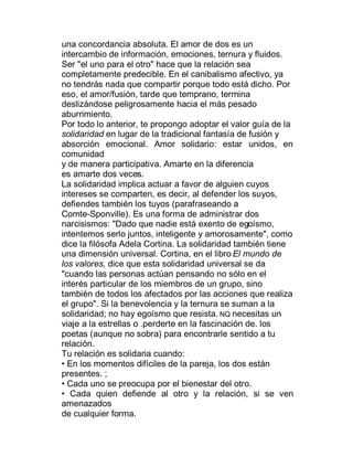una concordancia absoluta. El amor de dos es un
intercambio de información, emociones, ternura y fluidos.
Ser "el uno para el otro" hace que la relación sea
completamente predecible. En el canibalismo afectivo, ya
no tendrás nada que compartir porque todo está dicho. Por
eso, el amor/fusión, tarde que temprano, termina
deslizándose peligrosamente hacia el más pesado
aburrimiento.
Por todo lo anterior, te propongo adoptar el valor guía de la
solidaridad en lugar de la tradicional fantasía de fusión y
absorción emocional. Amor solidario: estar unidos, en
comunidad
y de manera participativa. Amarte en la diferencia
es amarte dos veces.
La solidaridad implica actuar a favor de alguien cuyos
intereses se comparten, es decir, al defender los suyos,
defiendes también los tuyos (parafraseando a
Comte-Sponville). Es una forma de administrar dos
narcisismos: "Dado que nadie está exento de egoísmo,
intentemos serlo juntos, inteligente y amorosamente", como
dice la filósofa Adela Cortina. La solidaridad también tiene
una dimensión universal. Cortina, en el libro El mundo de
los valores, dice que esta solidaridad universal se da
"cuando las personas actúan pensando no sólo en el
interés particular de los miembros de un grupo, sino
también de todos los afectados por las acciones que realiza
el grupo". Si la benevolencia y la ternura se suman a la
solidaridad; no hay egoísmo que resista. NQ necesitas un
viaje a la estrellas o .perderte en la fascinación de. los
poetas (aunque no sobra) para encontrarle sentido a tu
relación.
Tu relación es solidaria cuando:
‡ En los momentos difíciles de la pareja, los dos están
presentes. ;
‡ Cada uno se preocupa por el bienestar del otro.
‡ Cada quien defiende al otro y la relación, si se ven
amenazados
de cualquier forma.
 