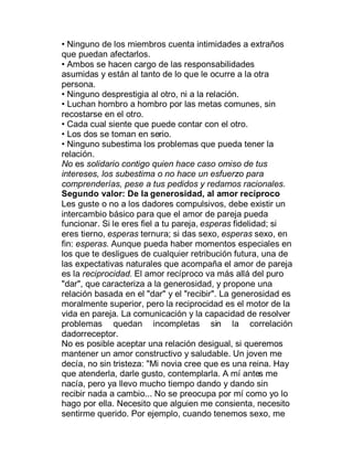 ‡ Ninguno de los miembros cuenta intimidades a extraños
que puedan afectarlos.
‡ Ambos se hacen cargo de las responsabilidades
asumidas y están al tanto de lo que le ocurre a la otra
persona.
‡ Ninguno desprestigia al otro, ni a la relación.
‡ Luchan hombro a hombro por las metas comunes, sin
recostarse en el otro.
‡ Cada cual siente que puede contar con el otro.
‡ Los dos se toman en serio.
‡ Ninguno subestima los problemas que pueda tener la
relación.
No es solidario contigo quien hace caso omiso de tus
intereses, los subestima o no hace un esfuerzo para
comprenderías, pese a tus pedidos y redamos racionales.
Segundo valor: De la generosidad, al amor recíproco
Les guste o no a los dadores compulsivos, debe existir un
intercambio básico para que el amor de pareja pueda
funcionar. Si le eres fiel a tu pareja, esperas fidelidad; si
eres tierno, esperas ternura; si das sexo, esperas sexo, en
fin: esperas. Aunque pueda haber momentos especiales en
los que te desligues de cualquier retribución futura, una de
las expectativas naturales que acompaña el amor de pareja
es la reciprocidad. El amor recíproco va más allá del puro
"dar", que caracteriza a la generosidad, y propone una
relación basada en el "dar" y el "recibir". La generosidad es
moralmente superior, pero la reciprocidad es el motor de la
vida en pareja. La comunicación y la capacidad de resolver
problemas quedan incompletas sin la correlación
dadorreceptor.
No es posible aceptar una relación desigual, si queremos
mantener un amor constructivo y saludable. Un joven me
decía, no sin tristeza: "Mi novia cree que es una reina. Hay
que atenderla, darle gusto, contemplarla. A mí antes me
nacía, pero ya llevo mucho tiempo dando y dando sin
recibir nada a cambio... No se preocupa por mí como yo lo
hago por ella. Necesito que alguien me consienta, necesito
sentirme querido. Por ejemplo, cuando tenemos sexo, me
 