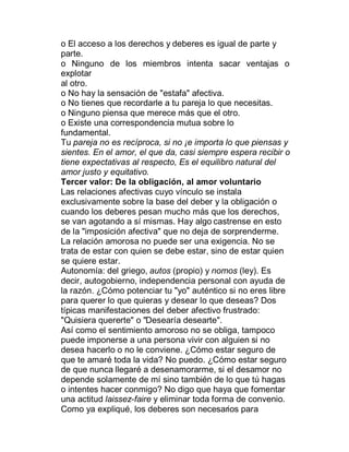 o El acceso a los derechos y deberes es igual de parte y
parte.
o Ninguno de los miembros intenta sacar ventajas o
explotar
al otro.
o No hay la sensación de "estafa" afectiva.
o No tienes que recordarle a tu pareja lo que necesitas.
o Ninguno piensa que merece más que el otro.
o Existe una correspondencia mutua sobre lo
fundamental.
Tu pareja no es recíproca, si no ¡e importa lo que piensas y
sientes. En el amor, el que da, casi siempre espera recibir o
tiene expectativas al respecto, Es el equilibro natural del
amor justo y equitativo.
Tercer valor: De la obligación, al amor voluntario
Las relaciones afectivas cuyo vínculo se instala
exclusivamente sobre la base del deber y la obligación o
cuando los deberes pesan mucho más que los derechos,
se van agotando a sí mismas. Hay algo castrense en esto
de la "imposición afectiva" que no deja de sorprenderme.
La relación amorosa no puede ser una exigencia. No se
trata de estar con quien se debe estar, sino de estar quien
se quiere estar.
Autonomía: del griego, autos (propio) y nomos (ley). Es
decir, autogobierno, independencia personal con ayuda de
la razón. ¿Cómo potenciar tu "yo" auténtico si no eres libre
para querer lo que quieras y desear lo que deseas? Dos
típicas manifestaciones del deber afectivo frustrado:
"Quisiera quererte" o "Desearía desearte".
Así como el sentimiento amoroso no se obliga, tampoco
puede imponerse a una persona vivir con alguien si no
desea hacerlo o no le conviene. ¿Cómo estar seguro de
que te amaré toda la vida? No puedo. ¿Cómo estar seguro
de que nunca llegaré a desenamorarme, si el desamor no
depende solamente de mí sino también de lo que tú hagas
o intentes hacer conmigo? No digo que haya que fomentar
una actitud laissez-faire y eliminar toda forma de convenio.
Como ya expliqué, los deberes son necesarios para
 