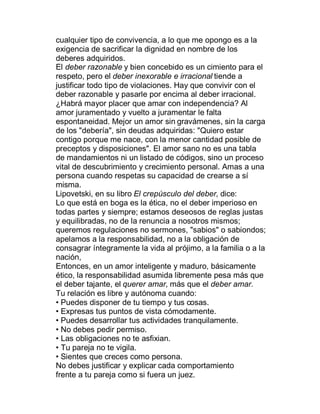 cualquier tipo de convivencia, a lo que me opongo es a la
exigencia de sacrificar la dignidad en nombre de los
deberes adquiridos.
El deber razonable y bien concebido es un cimiento para el
respeto, pero el deber inexorable e irracional tiende a
justificar todo tipo de violaciones. Hay que convivir con el
deber razonable y pasarle por encima al deber irracional.
¿Habrá mayor placer que amar con independencia? Al
amor juramentado y vuelto a juramentar le falta
espontaneidad. Mejor un amor sin gravámenes, sin la carga
de los "debería", sin deudas adquiridas: "Quiero estar
contigo porque me nace, con la menor cantidad posible de
preceptos y disposiciones". El amor sano no es una tabla
de mandamientos ni un listado de códigos, sino un proceso
vital de descubrimiento y crecimiento personal. Amas a una
persona cuando respetas su capacidad de crearse a sí
misma.
Lipovetski, en su libro El crepúsculo del deber, dice:
Lo que está en boga es la ética, no el deber imperioso en
todas partes y siempre; estamos deseosos de reglas justas
y equilibradas, no de la renuncia a nosotros mismos;
queremos regulaciones no sermones, "sabios" o sabiondos;
apelamos a la responsabilidad, no a la obligación de
consagrar íntegramente la vida al prójimo, a la familia o a la
nación,
Entonces, en un amor inteligente y maduro, básicamente
ético, la responsabilidad asumida libremente pesa más que
el deber tajante, el querer amar, más que el deber amar.
Tu relación es libre y autónoma cuando:
‡ Puedes disponer de tu tiempo y tus cosas.
‡ Expresas tus puntos de vista cómodamente.
‡ Puedes desarrollar tus actividades tranquilamente.
‡ No debes pedir permiso.
‡ Las obligaciones no te asfixian.
‡ Tu pareja no te vigila.
‡ Sientes que creces como persona.
No debes justificar y explicar cada comportamiento
frente a tu pareja como si fuera un juez.
 