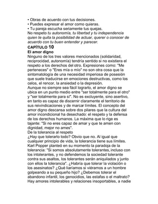 ‡ Obras de acuerdo con tus decisiones.
‡ Puedes expresar el amor como quieras.
‡ Tu pareja escucha seriamente tus quejas.
No respeto tu autonomía, tu libertad y tu independencia
quien te quita la posibilidad de actuar, querer o conocer de
acuerdo con tu buen entender y parecer.
CAPÍTULO 10
El amor digno
Ninguno de los tres valores mencionados (solidaridad,
reciprocidad, autonomía) tendría sentido si no existiera el
respeto a los derechos del otro. Expresiones como: "Me
perteneces" o "Eres mía o mío" no son otra cosa que la
sintomatología de una necesidad imperiosa de posesión
que suele traducirse en emociones destructivas, como los
celos, el rencor, la ansiedad o la depresión.
Aunque no siempre sea fácil lograrlo, el amor digno se
ubica en un punto medio entre "ser totalmente para el otro"
y "ser totalmente para sí". No es excluyente, sino asertivo,
en tanto es capaz de discernir claramente el territorio de
sus reivindicaciones y de marcar límites. El concepto del
amor digno descansa sobre dos pilares que la cultura del
amor incondicional ha desechado: el respeto y la defensa
de los derechos humanos. La máxima que lo rige es
tajante: "Si no eres capaz de amar y que te amen con
dignidad, mejor no ames".
De la tolerancia al respeto
¿Hay que tolerarlo todo? Obvio que no. Al igual que
cualquier principio de vida, la tolerancia tiene sus límites.
Karl Popper planteó en su momento la paradoja de la
tolerancia: "Si somos absolutamente tolerantes, incluso con
los intolerantes, y no defendemos la sociedad tolerante
contra sus asaltos, los tolerantes serán aniquilados y junto
con ellos la tolerancia". ¿Habría que tolerar la violación o
los asesinatos? ¿Qué liaríamos si viéramos a un hombre
golpeando a su pequeño hijo? ¿Debemos tolerar el
abandono infantil, los genocidios, las estafas o el maltrato?
Hay amores intolerables y relaciones insoportables, a nadie
 