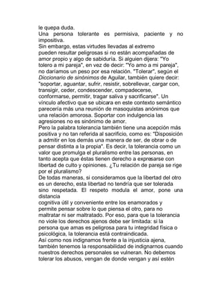 le quepa duda.
Una persona tolerante es permisiva, paciente y no
impositiva.
Sin embargo, estas virtudes llevadas al extremo
pueden resultar peligrosas si no están acompañadas de
amor propio y algo de sabiduría. Si alguien dijera: "Yo
tolero a mi pareja", en vez de decir: "Yo amo a mi pareja",
no daríamos un peso por esa relación. "Tolerar", según el
Diccionario de sinónimos de Aguilar, también quiere decir:
"soportar, aguantar, sufrir, resistir, sobrellevar, cargar con,
transigir, ceder, condescender, compadecerse,
conformarse, permitir, tragar saliva y sacrificarse". Un
vínculo afectivo que se ubicara en este contexto semántico
parecería más una reunión de masoquistas anónimos que
una relación amorosa. Soportar con indulgencia las
agresiones no es sinónimo de amor.
Pero la palabra tolerancia también tiene una acepción más
positiva y no tan referida al sacrificio, como es: "Disposición
a admitir en los demás una manera de ser, de obrar o de
pensar distinta a la propia". Es decir, la tolerancia como un
valor que promulga el pluralismo entre las personas, en
tanto acepta que éstas tienen derecho a expresarse con
libertad de culto y opiniones. ¿Tu relación de pareja se rige
por el pluralismo?
De todas maneras, si consideramos que la libertad del otro
es un derecho, esta libertad no tendría que ser tolerada
sino respetada. El respeto modula el amor, pone una
distancia
cognitiva útil y conveniente entre los enamorados y
permite pensar sobre lo que piensa el otro, para no
maltratar ni ser maltratado. Por eso, para que la tolerancia
no viole los derechos ajenos debe ser limitada: si la
persona que amas es peligrosa para tu integridad física o
psicológica, la tolerancia está contraindicada.
Así como nos indignamos frente a la injusticia ajena,
también tenemos la responsabilidad de indignarnos cuando
nuestros derechos personales se vulneran. No debemos
tolerar los abusos, vengan de donde vengan y así estén
 