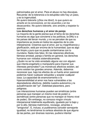 patrocinados por el amor. Para el abuso no hay disculpas.
Recuerda: de la tolerancia a la estupidez sólo hay un paso,
y es la ingenuidad.
No quiero tolerarte (¡Dios me libre!), lo que quiero es
amarte en la convivencia, en los acuerdos y en los
desacuerdos. No quiero tolerarte, sino amarte y respetar tu
esencia.
Los derechos humanos y el amor de pareja
La mayoría de la gente piensa que el tema de los derechos
humanos es algo que concierne a los políticos, la ONU o a
los países del tercer mundo, y no se percatan de que su
importancia se revela en todos los aspectos de la vida
interpersonal. Creemos que el amor, por su magnificencia y
glorificación, está por encima de la humanidad, que es algo
tan limpio y puro que no puede contaminarse con lo
mundano. Nada más falso. En las relaciones afectivas,
llámese amistad, pareja o familia en general, los derechos
humanos son violados sistemáticamente.
¿Quién no se ha visto enredado alguna vez con alguien
que intenta engañarlo o manipularlo para imponer sus
intereses personales? Los monstruos afectivos existen, así
como existen los grandes amores. Además, debemos
reconocer que, bajo los efectos de un fuerte amor pasional
podemos hacer cualquier estupidez y aceptar cualquier
cosa. La capacidad de enamoramiento o la
hipersensibilidad al amor nos hace vulnerables a los
depredadores afectivos, debilita nuestra autonomía y la
autoafirmación del "yo". Debilidad placentera, pero
peligrosa.
Las interacciones humanas pueden ser simétricas (entre
personas que manejan un mismo nivel de poder) o
asimétricas (entre personas que no manejan el mismo nivel
de poder). Sin embargo, no conozco ningún vínculo
interpersonal totalmente equilibrado, igualado por lo bajo y
por lo alto, llámese matrimonio, noviazgo, amantes o
"amigovios". E, incluso, si pudiéramos concebir semejante
igualdad, no tendríamos la certeza absoluta de que alguna
de las partes, por diversas razones, pudiera intentar
 