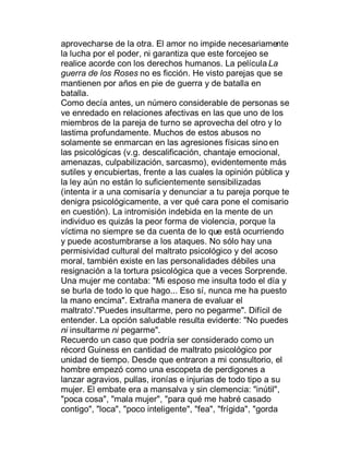 aprovecharse de la otra. El amor no impide necesariamente
la lucha por el poder, ni garantiza que este forcejeo se
realice acorde con los derechos humanos. La película La
guerra de los Roses no es ficción. He visto parejas que se
mantienen por años en pie de guerra y de batalla en
batalla.
Como decía antes, un número considerable de personas se
ve enredado en relaciones afectivas en las que uno de los
miembros de la pareja de turno se aprovecha del otro y lo
lastima profundamente. Muchos de estos abusos no
solamente se enmarcan en las agresiones físicas sino en
las psicológicas (v.g. descalificación, chantaje emocional,
amenazas, culpabilización, sarcasmo), evidentemente más
sutiles y encubiertas, frente a las cuales la opinión pública y
la ley aún no están lo suficientemente sensibilizadas
(intenta ir a una comisaría y denunciar a tu pareja porque te
denigra psicológicamente, a ver qué cara pone el comisario
en cuestión). La intromisión indebida en la mente de un
individuo es quizás la peor forma de violencia, porque la
víctima no siempre se da cuenta de lo que está ocurriendo
y puede acostumbrarse a los ataques. No sólo hay una
permisividad cultural del maltrato psicológico y del acoso
moral, también existe en las personalidades débiles una
resignación a la tortura psicológica que a veces Sorprende.
Una mujer me contaba: "Mi esposo me insulta todo el día y
se burla de todo lo que hago... Eso sí, nunca me ha puesto
la mano encima". Extraña manera de evaluar el
maltrato'."Puedes insultarme, pero no pegarme". Difícil de
entender. La opción saludable resulta evidente: "No puedes
ni insultarme ni pegarme".
Recuerdo un caso que podría ser considerado como un
récord Guiness en cantidad de maltrato psicológico por
unidad de tiempo. Desde que entraron a mi consultorio, el
hombre empezó como una escopeta de perdigones a
lanzar agravios, pullas, ironías e injurias de todo tipo a su
mujer. El embate era a mansalva y sin clemencia: "inútil",
"poca cosa", "mala mujer", "para qué me habré casado
contigo", "loca", "poco inteligente", "fea", "frígida", "gorda
 