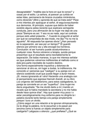 desagradable", "maldita sea la hora en que te conocí" y
cosas por el estilo. La señora, al parecer ya curtida en
estas lides, permanecía de brazos cruzados mirándome,
como diciendo:"¡Mire y aprenda de qué se trata esto!" Pese
a mis intentos por apaciguar al señor, él seguía expulsando
sus demonios. Al principio, supuse que debía de haber
existido alguna pelea reciente que explicara semejante
conducta, pero una afirmación de la mujer me dejó de una
pieza:"Siempre es así. Y eso no es nada, aquí se controla
porque está usted presente...". Cuando le pregunté al señor
por qué se comportaba de ese modo, me dijo:"Ya no me la
aguanto". Mi respuesta fue apenas obvia:"¿Han pensado
en la separación, así sea por un tiempo?" Él guardó
silencio por primera vez y ella encogió los hombros.
Conclusión: el ser humano puede acostumbrarse a
cualquier cosa. Nunca volvieron a terapia, quizás porque
presentían que el resultado sería inevitablemente la
separación. De todas maneras, lo que me interesa señalar
es |que podemos volvernos indiferentes al maltrato como si
éste jera parte inevitable de nuestro destino.
Una forma especialmente inquisitiva y dolorosa de
sancionar al otro es, sin lugar a dudas, la indiferencia. He
conocido a I personas que "castigan" a su pareja con un
silencio sostenido cruel que puede llegar a durar meses.
¡Sí, meses ignorando al i otro! Haciendo una analogía con
el pensamiento que expresa Hannah Arendt, en su libro
Los orígenes del totalitarismo, para estos castigadores, la
pareja se convierte en un ser "superfluo". Una mujer me
decía angustiada: "Se me olvidó darle a mi | marido un
recado que le había mandado la secretaria y no me habla
desde hace quince días". Hay que querer muy poco i o
estar psicológicamente muy enfermo para no dirigirle la i
palabra durante tanto tiempo a la pareja simplemente
porque i tuvo un olvido.
¿Cómo seguir en una relación si te ignoran olímpicamente,
no te dirige la palabra, no te escuchan o te pasan por
|encima como si fueras un objeto simplemente para
castigarte? Latigazos o silencio: ¿qué prefieres? ¿Qué se
 