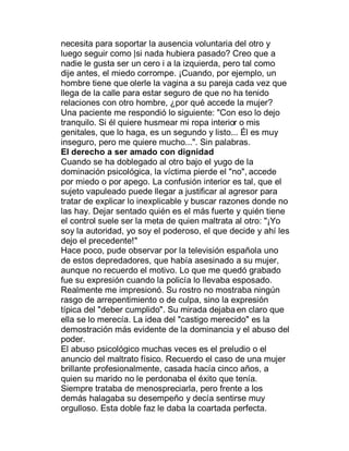necesita para soportar la ausencia voluntaria del otro y
luego seguir como |si nada hubiera pasado? Creo que a
nadie le gusta ser un cero i a la izquierda, pero tal como
dije antes, el miedo corrompe. ¡Cuando, por ejemplo, un
hombre tiene que olerle la vagina a su pareja cada vez que
llega de la calle para estar seguro de que no ha tenido
relaciones con otro hombre, ¿por qué accede la mujer?
Una paciente me respondió lo siguiente: "Con eso lo dejo
tranquilo. Si él quiere husmear mi ropa interior o mis
genitales, que lo haga, es un segundo y listo... Él es muy
inseguro, pero me quiere mucho...". Sin palabras.
El derecho a ser amado con dignidad
Cuando se ha doblegado al otro bajo el yugo de la
dominación psicológica, la víctima pierde el "no", accede
por miedo o por apego. La confusión interior es tal, que el
sujeto vapuleado puede llegar a justificar al agresor para
tratar de explicar lo inexplicable y buscar razones donde no
las hay. Dejar sentado quién es el más fuerte y quién tiene
el control suele ser la meta de quien maltrata al otro: "¡Yo
soy la autoridad, yo soy el poderoso, el que decide y ahí les
dejo el precedente!"
Hace poco, pude observar por la televisión española uno
de estos depredadores, que había asesinado a su mujer,
aunque no recuerdo el motivo. Lo que me quedó grabado
fue su expresión cuando la policía lo llevaba esposado.
Realmente me impresionó. Su rostro no mostraba ningún
rasgo de arrepentimiento o de culpa, sino la expresión
típica del "deber cumplido". Su mirada dejaba en claro que
ella se lo merecía. La idea del "castigo merecido" es la
demostración más evidente de la dominancia y el abuso del
poder.
El abuso psicológico muchas veces es el preludio o el
anuncio del maltrato físico. Recuerdo el caso de una mujer
brillante profesionalmente, casada hacía cinco años, a
quien su marido no le perdonaba el éxito que tenía.
Siempre trataba de menospreciarla, pero frente a los
demás halagaba su desempeño y decía sentirse muy
orgulloso. Esta doble faz le daba la coartada perfecta.
 
