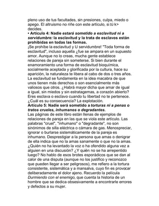 pleno uso de tus facultades, sin presiones, culpa, miedo o
apego. El altruismo no riñe con este artículo, si tú k>
decides.
‡ Artículo 4: Nadie estará sometido a esclavitud ni a
servidumbre: la esclavitud y la trata de esclavos están
prohibidas en todas las formas.
¡Se prohíbe la esclavitud y U servidumbre! "Toda forma de
esclavitud", incluso aquella ¿fue se ampara en un supuesto
amor. Aunque no lo creas, mucha gente establece
relaciones de pareja sin someterse. Si bien durante el
enamoramiento una forma de esclavitud bioquímica,
socialmente aceptada y glorificada por la cultura, hace su
aparición, la naturaleza te libera al cabo de dos o tres años.
La esclavitud se fundamenta en la idea macabra de que
unos tienen más derechos o son esencialmente más
valiosos que otros. ¿Habrá mayor dicha que amar de igual
a igual, sin miedos y sin estratagemas, a corazón abierto?
Eres esclava o esclavo cuando tu libertad no te pertenece.
¿Cuál es su consecuencia? La explotación.
Artículo 5: Nadie será sometido a torturas ni a penas o
tratos crueles, inhumanos o degradantes.
Las páginas de este libro están llenas de ejemplos de
relaciones de pareja en las que se viola este artículo. Las
palabras "cruel", "inhumano" o "degradante", no son
sinónimos de silla eléctrica o cámara de gas. Menospreciar,
ignorar o burlarse sistemáticamente de la pareja es
inhumano. Desprestigiar a la persona que amas o denigrar
de ella indica que no la amas sanamente o que no la amas.
¿Quién no ha levantado la voz o ha ofendido alguna vez a
alguien en una discusión? ¿Y quién no se ha arrepentido
luego? No hablo de esos brotes esporádicos que se dan al
calor de una disputa (aunque no los justifico y reconozco
que pueden llegar a ser peligrosos), me refiero a la tortura
consistente, sistemática y a mansalva, cuyo fin es provocar
deliberadamente el dolor ajeno. Recuerdo la película
Durmiendo con el enemigo, que cuenta la historia de un
hombre que se dedica obsesivamente a encontrarle errores
y defectos a su mujer.
 