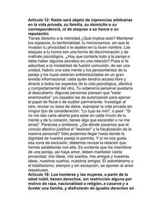 Artículo 12: Nadie será objeto de injerencias arbitrarias
en la vida privada, su familia, su domicilio o su
correspondencia, ni de ataques a su honra o su
reputación.
Tienes derecho a la intimidad ¿Qué implica esto? Mantener
tus espacios, tu territorialidad, tu microcosmos, sin que te
invadan tu privacidad o te asalten en tu buen nombre. Los
ataques a tu honra son una forma de discriminación y de
maltrato psicológico. ¿Hay que contarle todo a la pareja o
debe haber algunos secretos en una relación? Pues si te
adscribes a la modalidad de fusión/ comunión, de ser una
unidad, habría una sola mente y los pensamientos de tu
pareja y los tuyos estarían entremezclados en un gran
enredo informacional; cada quién tendría acceso libre y
directo a todos los aspectos de la vida psicológica, afectiva
y comportamental del otro. Tu soberanía personal quedaría
al descubierto. Algunas personas piensan que "estar
enamorados" y/o casados les da autorización para ejercer
el papel de fiscal o de auditor permanente. Investigar al
otro, revisar su base de datos, expropiar la vida privada sin
ningún tipo de consideración: "Lo tuyo es mío", o peor: "Si
no me das carta abierta para estar en cada rincón de tu
mente y de tu corazón, tienes algo que esconder o no me
amas". Paranoia y simbiosis. ¿De dónde sacamos que el
vínculo afectivo justifica el "examen" y la fiscalización de la
reserva personal? Sólo podemos llegar hasta donde la
dignidad de nuestra pareja lo permita. Y si no nos gusta
esa zona de exclusión, debemos revisar la relación que
hemos establecido con ella. Es evidente que los miembros
de una pareja, así haya amor, deben mantener cierta
privacidad: mis ideas, mis sueños, mis amigos y nuestras
ideas, nuestros sueños, nuestros amigos. El autoritarismo y
el totalitarismo, siempre y sin excepción, se oponen al amor
respetuoso.
Artículo 16: Los hombres y las mujeres, a partir de la
edad núbil, tienen derechos, sin restricción alguna por
motivo de raza, nacionalidad o religión, a casarse y a
fundar una familia, y disfrutarán de iguales derechos en
 