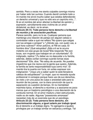 sentido. Pero a veces me siento culpable conmigo misma
por haber sido tan sumisa. Cuando decidí contarle todo a
mi marido me sirvió mucho saber que estaba defendiendo
un derecho universal y que no sólo era un capricho mío...".
Si en el nombre del amor afectan tu libertad de opinión y
expresión, sencillamente eres víctima de un amor
dictatorial: es decir, no te aman.
Artículo 20 (1): Toda persona tiene derecho a la libertad
de reunión y de asociación pacíficas.
Parece sencillo, pero no lo es. Cualquier persona que
mantenga una relación de pareja con alguien celoso o
controlador sabe a qué me refiero:"No quiero que salgas
con tus amigas o amigos" o "¿Dónde vas, con quién vas, a
qué hora vuelves?" Amor policivo, el FBI en casa. El
hombre dice:"¡Qué estupidez! ¡Sólo a ti se te ocurre
meterte con ese grupo de locas!"Ella responde:"No son
locas, son mujeres que trabajan en un voluntariado". Él
indignado, replica:"¡Tu deber es no descuidar a tu familia,
además, debes contar conmigo cuando tomas esas
decisiones!" Ella, dice: "No estoy de acuerdo. No puedes
impedirme que me reúna con la gente que quiero. Además,
la familia es tanto responsabilidad tuya como mía". El
marido tira la puerta con furia, sin antes expresar con
indignación: "¡Vaya uno a saber quién te está llenado la
cabeza de estupideces!" La mujer, que no necesita ayuda
profesional ni consejos porque hace uso de sus derechos,
se viste y sin una pizca de culpa o ansiedad sale para la
reunión de los jueves, con la clara convicción de que la
separación es cuestión de tiempo. En la mentalidad
machista típica, el derecho a reunirse y a asociarse es poco
menos que un trastorno psicológico o una desviación de la
conducta normal. En el amor maduro y bien estructurado,
nadie es de nadie. Algunas "posesiones amorosas"
necesitan más de un exorcista que de un psicólogo.
Artículo 23 (2): Toda persona tiene derecho, sin
discriminación alguna, a igual salario por trabajo igual.
Es el derecho a un trabajo digno. Yo agregaría a iguales
privilegios por un trabajo similar en esfuerzo y entrega. Tal
 