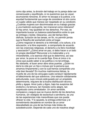 como dije antes, la división del trabajo en la pareja debe ser
consensuado y equilibrado, si no queremos que se vayan
acumulando rencores. El amor no escapa a la justicia, a la
equidad fundamental que surge de considerar al otro como
un sujeto válido que merece ser respetado en su condición.
¿Cuántas mujeres son discriminadas en su trabajo gracias
a una tradición excluyente, tan irracional como milenaria?
Si hay amor, hay igualdad en los derechos. Por eso, es
importante buscar un balance costo/beneficio entre lo que
se entrega y recibe. Descanso, uso del tiempo libre,
disfrute, duración de las tareas, en fin, no permitir jamás
que la filosofía del workaholic entre al hogar.
¿Cómo negociar el derecho a la intimidad, a la cultura, a la
educación, a la libre expresión, a comportarte de acuerdo
con las creencias religiosas, el derecho a la libre movilidad
y asociación? ¿Cómo amar en paz, si debo hacer a un lado
mi propia identidad? Renunciar a lo inalienable y a lo
intransferible, a la esencia vital que te determina, así sea
por amor, te pone en la cuerda floja. Eres el único o la
única que puede saber si se justifica o no tal entrega.
No obstante, el buen amor abre otras puertas. ¿Quién no
daría la vida por un hijo o incluso por la persona que
amamos limpiamente y con la cual hemos compartido una
vida bien llevada? En muchos matrimonios felices, la
muerte de uno de los cónyuges suele conducir rápidamente
al fallecimiento del que sobrevive. Una relación sólidamente
estructurada, cuyo vínculo está guiado por un propósito
determinante, requiere de la buena distribución de eros,
philia y ágape. Amor justo y digno, bajo los auspicios del
erotismo y la ternura, tan honesto como alegre, tan
respetuoso como arrebatador. Un amor sensible,
compasivo y seguro que se mueva dentro de los derechos
humanos, sin vestigios de esclavitud o servilismo, es una
de las experiencias más maravillosas que nos puede
ofrecer la vida. Y lo opuesto, la entrega enfermiza y el
sometimiento decadente en nombre de un amor
descabellado es una de las formas más tristes de
autodestrucción. Depende de cada uno de nosotros elegir
 