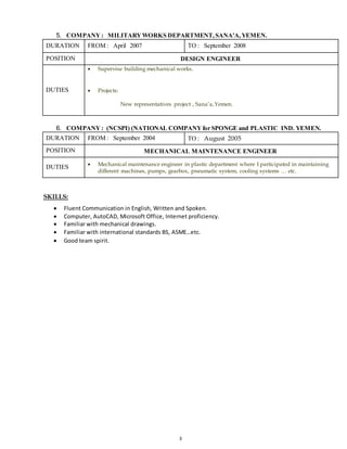 3
5. COMPANY : MILITARYWORKS DEPARTMENT,SANA'A,YEMEN.
DURATION FROM : April 2007 TO : September 2008
POSITION DESIGN ENGINEER
DUTIES
 Supervise building mechanical works.
 Projects:
New representatives project , Sana’a,Yemen.
6. COMPANY: (NCSPI) (NATIONAL COMPANYfor SPONGE and PLASTIC IND. YEMEN.
DURATION FROM : September 2004 TO : August 2005
POSITION MECHANICAL MAINTENANCE ENGINEER
DUTIES  Mechanical maintenance engineer in plastic department where I participated in maintaining
different machines, pumps, gearbox, pneumatic system, cooling systems … etc.
SKILLS:
 Fluent Communication in English, Written and Spoken.
 Computer, AutoCAD, Microsoft Office, Internet proficiency.
 Familiar with mechanical drawings.
 Familiar with international standards BS, ASME…etc.
 Good team spirit.
 