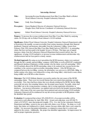 Internship Abstract
Title: Increasing Revenue Reimbursement from Blue Cross Blue Shield at Robert
Wood Johnson University Hospital Laboratory Outreach
Name: Emily Rose Dominguez
Preceptors: Karen Shepherd, Director of Laboratory Outreach Services
Douglas Katz, Field Service Coordinator of Laboratory Outreach Services
Agency: Robert Wood Johnson University Hospital Laboratory Outreach Services
Purpose: To increase the revenue reimbursement from Blue Cross Blue Shield by analyzing
claims 30-120 days old via Robert Wood Johnson’s LEAN methods.
Significance: Robert Wood Johnson University Hospital Laboratory Outreach Department is able
to break down the monthly account receivables from various insurances through their financial
dashboard. Financial and insurance data pulled from the Laboratory’s billing system from
February 22nd, 2016 showed that Blue Cross Blue Shield had over $382,938.11 in outstanding
claims that have not been paid to the hospital for up to 120 days. This large sum of unpaid
insurance claims from the Laboratory Outreach Department had created a deficit; thus, the
significance of using LEAN methods is to increase revenue reimbursement and determine why
reimbursements had not been paid in a timely manner.
Method/Approach: By using an excel spreadsheet the BCBS insurance claims were analyzed
through the lab’s outside outreach billing company (ARX/Xifin) as well as RWJUH’s registration
and financial database (Optimum), to help examine why the claims were left outstanding. RWJ
LEAN methods allowed the BCBS outstanding claims to be analyzed into reasons/factors that
contribute to the current account receivables outstanding balance. After BCBS data was
compared between the two billing systems, the information was sent over to ARX/Xifin billing to
further analyze why claims were delayed for so long after being billed; which lead to some claims
being rebilled out to BCBS or other insurers.
Outcomes:The LEAN fishbone diagram was used to analyze the root causes of the BCBS
outstanding claims. There were two overall themes that were noted when analyzing account
receivables. First, there had been claims that were already reimbursed by BCBS, but the billing
system did not move the remaining balance into the proper payer bucket. Secondly, claims had
been billed out to the wrong insurance company, due to wrong registration information in
databases. Any incorrect information was updated and corrected in the hospital insurance/billing
system. After some of the root causes have been analyzed and corrected using LEAN methods,
Laboratory Outreach will be reimbursed for any lab services provided to BCBS patients within
the identified time period.
Evaluation: It is projected that at least 10% ($38,293.81) of account receivables will be
converted to cash collections by April 20th, 2016. Actual cash collections were $55,368.72,
which is $17,074.91 more than projected (roughly 15%). It is vital for the Laboratory Outreach
Department and billing system to stay up to date with claims every 30 days. By doing so, it will
insure that claims are reimbursed in a timely manner, because claims older than a year cannot be
rebilled. It is necessary that patient information is evaluated to ensure that it is correct and
updated in the system. Additionally, this project has identified opportunities for improvement for
staff on proper registration practices.
 