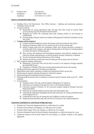 R. Karthik
2) Company name : EL Forge Ltd
Designation : HR EXECUTIVE
Experience : 01.07.2011 to 31.12.2013
ROLES AND RESPONSIBILITIES
 Handling End to End Recruitment, Time Office functions – Updating and maintaining employees
Attendance and Leave card
 Joining Formalities
 Responsible for issuing appointment letter, ID card, Sim Card, E-mail id creation, Bank
account opening & get the Provident Fund form filled
 Preparing new Joiners file containing salary data, employee details etc and ensuring its
confidentiality
 Ensuring proper reference checks & Complete all Background Verification formalities for the
new joiners
 Training and Development:
 Conduct orientation/induction sessions and arrange on-the-job training for new joiners.
 Preparing Competency Matrix for new entrants as well as for the existing staff.
 Identify training needs from the Competency Matrix and, develop and deliver trainings to
meet the needs of the company, and analyze training needs to develop new training programs
or modify and improve existing programs
 Plan, develop and implement staff development programs using effective methods such as
classroom training, demonstrations, on-the-job training, meetings, conferences, workshops.
 Provide Training and finding Effectiveness of the Training.
 Maintain all training records and ensure all training records are kept current at all times.
 MIS / Employee database maintenance:
 Maintenance of Personal Files and all kind of records of all employees through internally
developed ERP System.
 Preparation of Monthly UPR review meeting and presenting the same in the meeting
 Handling performance appraisal for the plant level employees
 Maintaining contract labor's attendance, monthly bills and payment follow up activities.
 Maintaining and regularly updating the Inspector of Factories registers
 Implementing good housekeeping inside the premises.
 Maintaining HR documents and Co-ordination for Internal Audit & External Audit as per TS – 16949
standards.
 Exit Formalities:
 Sending a Letter to the copy of the Resignation Management for Approval
 Information to Acceptance of Resignation Letter to the Resigned Employee
 Collecting Clearance Certificate for the concerned resigned employees through Concerned
Department Heads
 Informing the resigned employee about his dues and collecting the same
 Collecting the individual's belongings like ID cards, locker keys & visiting cards Deactivation
of the employee ID, etc
 Conducted Exit interviews for getting the exact feedback to retain the employee
 Preparing and Issuing Relieving order and Service Certificate to the resigned employees
TRAINING EXPERIENCE AND FIELD WORK DETAILS
 Worked in EL Forge Ltd, Singaperumal Koil, as a HR trainee for a month.
 Worked in Savera Hotels Ltd, Mylapore, as a HR trainee for 5 months
 Worked in Rane Engine Valve Ltd, Alandur, as a HR trainee for 6 months
 Worked in Mottukal (Center for Street Children), Sterling Road, as a field work trainee for a year
 Underwent training in Excel Water System Pvt Ltd, Guindy, as a Quality Analyser in the Quality
department
 
