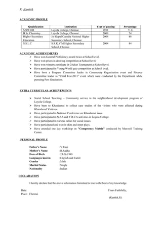 R. Karthik
ACADEMIC PROFILE
Qualification Institution Year of passing Percentage
MSW HR Loyola College, Chennai 2011 71.6
B.Sc Chemistry Loyola College, Chennai 2009 74
Higher Secondary
Education
Jai Gopal Garodia National Higher
Secondary School, Chennai
2006 88
S.S.L.C S.R.K.V.M.Higher Secondary
School, Chennai
2004 84
ACADEMIC ACHIEVEMENTS
 Have won General Proficiency award twice at School level.
 Have won prizes in drawing competition at School level.
 Have won winners certificate in Cricket Tournament at School level.
 Have participated in Young World quiz competition at School level.
 Have been a Program Committee leader in Community Organization event and Finance
Committee leader in “Child Fest-2011” event which were conducted by the Department while
pursuing Post Graduation.
EXTRA CURRICULAR ACHIEVEMENTS
 Social School Teaching – Community service in the neighborhood development program of
Loyola College.
 Have been to Khandamal to collect case studies of the victims who were affected during
Khandamal Violence.
 Have participated in National Conference on Khandamal issue.
 Have participated in N.S.S and Y.R.C.S activities in Loyola College.
 Have participated in various rallies for social issues.
 Have participated and won in skits and street plays.
 Have attended one day workshop on "Competency Matrix" conducted by Maxwell Training
Center.
PERSONAL PROFILE
Father’s Name : V.Ravi
Mother’s Name : R.Radha
Date of Birth : 23.06.1989
Languages known : English and Tamil
Gender : Male
Marital Status : Single
Nationality : Indian
DECLARATION
I hereby declare that the above information furnished is true to the best of my knowledge.
Date: Yours Faithfully,
Place: Chennai
(Karthik.R)
 