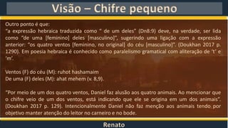 Renato
Visão – Chifre pequeno
Outro ponto é que:
“a expressão hebraica traduzida como “ de um deles” (Dn8:9) deve, na verdade, ser lida
como “de uma [feminino] deles [masculino]”, sugerindo uma ligação com a expressão
anterior: “os quatro ventos [feminino, no original] do céu [masculino]”. (Doukhan 2017 p.
1290). Em poesia hebraica é conhecido como paralelismo gramatical com aliteração de ‘t’ e
‘m’.
Ventos (F) do céu (M): ruhot hashamaim
De uma (F) deles (M): ahat mehem (v. 8,9).
“Por meio de um dos quatro ventos, Daniel faz alusão aos quatro animais. Ao mencionar que
o chifre veio de um dos ventos, está indicando que ele se origina em um dos animais”.
(Doukhan 2017 p. 129). Intencionalmente Daniel não faz menção aos animais tendo por
objetivo manter atenção do leitor no carneiro e no bode.
 