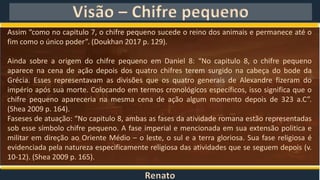 Renato
Visão – Chifre pequeno
Assim “como no capitulo 7, o chifre pequeno sucede o reino dos animais e permanece até o
fim como o único poder”. (Doukhan 2017 p. 129).
Ainda sobre a origem do chifre pequeno em Daniel 8: “No capitulo 8, o chifre pequeno
aparece na cena de ação depois dos quatro chifres terem surgido na cabeça do bode da
Grécia. Esses representavam as divisões que os quatro generais de Alexandre fizeram do
império após sua morte. Colocando em termos cronológicos específicos, isso significa que o
chifre pequeno apareceria na mesma cena de ação algum momento depois de 323 a.C”.
(Shea 2009 p. 164).
Faseses de atuação: “No capitulo 8, ambas as fases da atividade romana estão representadas
sob esse símbolo chifre pequeno. A fase imperial e mencionada em sua extensão politica e
militar em direção ao Oriente Médio – o leste, o sul e a terra gloriosa. Sua fase religiosa é
evidenciada pela natureza especificamente religiosa das atividades que se seguem depois (v.
10-12). (Shea 2009 p. 165).
 