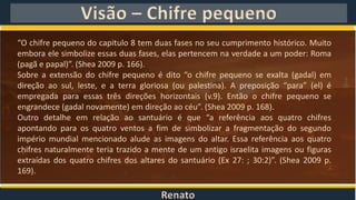 Renato
Visão – Chifre pequeno
“O chifre pequeno do capitulo 8 tem duas fases no seu cumprimento histórico. Muito
embora ele simbolize essas duas fases, elas pertencem na verdade a um poder: Roma
(pagã e papal)”. (Shea 2009 p. 166).
Sobre a extensão do chifre pequeno é dito “o chifre pequeno se exalta (gadal) em
direção ao sul, leste, e a terra gloriosa (ou palestina). A preposição “para” (el) é
empregada para essas três direções horizontais (v.9). Então o chifre pequeno se
engrandece (gadal novamente) em direção ao céu”. (Shea 2009 p. 168).
Outro detalhe em relação ao santuário é que “a referência aos quatro chifres
apontando para os quatro ventos a fim de simbolizar a fragmentação do segundo
império mundial mencionado alude as imagens do altar. Essa referência aos quatro
chifres naturalmente teria trazido a mente de um antigo israelita imagens ou figuras
extraídas dos quatro chifres dos altares do santuário (Ex 27: ; 30:2)”. (Shea 2009 p.
169).
 