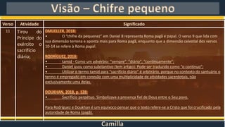 Camilla
Visão – Chifre pequeno
Verso Atividade Significado
11 Tirou do
Príncipe do
exército o
sacrifício
diário;
DMUELLER, 2018:
• O “chifre da pequenez” em Daniel 8 representa Roma pagã e papal. O verso 9 que lida com
sua dimensão terrena e aponta mais para Roma pagã, enquanto que a dimensão celestial dos versos
10-14 se refere à Roma papal.
RODRÍGUEZ, 2018:
• tamid - Como um advérbio: "sempre", "diário", "continuamente";
• Daniel usou como substantivo (tem artigo): Pode ser traduzido como “o contínuo”;
• Utilizar o termo tamid para “sacrifício diário” é arbitrário, porque no contexto do santuário o
termo é empregado em conexão com uma multiplicidade de atividades sacerdotais, não
exclusivamente uma delas.
DOUKHAN, 2018, p. 128:
• Sacrifício perpétuo. Simbolizava a presença fiel de Deus entre o Seu povo.
Para Rodríguez e Doukhan é um equívoco pensar que o texto refere-se a Cristo que foi crucificado pela
autoridade de Roma (pagã).
 