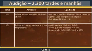 Camilla
Audição – 2.300 tardes e manhãs
Verso Atividade Significado
11b O lugar do seu santuário foi deitado
abaixo;
Ao tomar o sacrifício diário, o chifre se coloca no
lugar de Deus na experiência religiosa
(DOUKHAN, 2018, p. 128).
12b Deitou por terra a verdade e o que
fez prosperou.
emeth: Verdade (sinônimo de lei).
Tudo o que está de acordo com a lei.
Despreza a lei (DOUKHAN, 2018, p. 128).
 