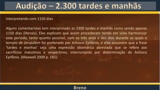 Breno
Audição – 2.300 tardes e manhãs
Interpretando com 1150 dias
Alguns comentaristas tem interpretado as 2300 tardes e manhãs como sendo apenas
1150 dias (literais). Eles explicam que assim procederam tendo em vista harmonizar
este período, tanto quanto possível, com os três anos e dez dias durante os quais o
templo de Jerusalém foi profanado por Antioco Epifanio, e eles assumem que a frase
‘tardes e manhas’ seja uma expressão idiomática abreviada que se refere aos
sacrifícios matutinos e vespertinos, interrompido por determinação de Antioco
Epifânio. (Maxwell 2009 p. 182).
 