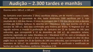 Breno
Audição – 2.300 tardes e manhãs
Ocorreu entre 168 a.C. a 165 a.C.
No Santuário eram realizados 2 (dois) sacrifícios diários, um de manhã e outro à tarde.
Para sabermos a quantidade de dias, basta dividirmos 2300 sacrifícios por 2, cujo
resultado dá 1.150 dias literais. O início da contagem dos 1.150 dias deu-se com o decreto
emitido por Antíoco Epifanes IV, descrito em I Macabeus 1:41, que ocorreu em 25 de
outubro de 168 a.C, data esta confirmada pela história por Braley “A Negleted Era”. Em
seguida ocorreu a invasão e profanação do Santuário em 15 de Quisleu de 145 (ano
selêucida), que corresponde a 10 de dezembro de 168 a.C. do calendário Juliano,
conforme registrado por Judas Macabeus em I Macabeus 1:37-54, com a introdução da
abominação desoladora sobre o altar dos holocaustos, ou seja, a ereção do altar do deus
pagão Zeus ou Júpiter. Em 25 de Quisleu de 148 (ano selêucida), que corresponde a 20 de
dezembro de 165.a.C. do calendário Juliano, o templo foi purificado e reedificado ao
Senhor por Judas Macabeus, conforme I Macabeus 1:54.
 