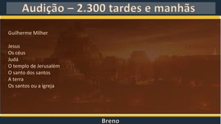 Breno
Audição – 2.300 tardes e manhãs
Guilherme Milher
Jesus
Os céus
Judá
O templo de Jerusalém
O santo dos santos
A terra
Os santos ou a igreja
 