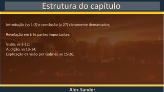 Alex Sander
Estrutura do capítulo
Introdução (vs 1-2) e conclusão (v 27) claramente demarcados;
Revelação em três partes importantes:
Visão, vs 3-12;
Audição, vs 13-14;
Explicação da visão por Gabriel, vs 15-26;
 
