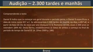Breno
Audição – 2.300 tardes e manhãs
Compreendendo o texto
Daniel 8 indica que ia começar em geral durante o período persa, e Daniel 9 especificou a
data de início como 457 a.C. Se adicionarmos 2.300 tardes de manhã, ou dias, a 457 aC, a
partir da base do dia de início por ano (Ezequiel 4: 6; Números 14:34), esses 2.300 anos se
estendem 1844 AD. Desta forma, estabelecemos as datas de ambos o começo no final do
período de tempo de Daniel 8: 14. (Shea 2009 p. 186)
 