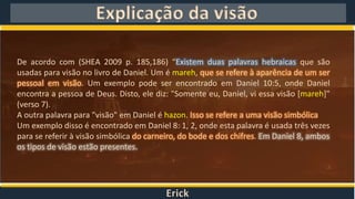 Erick
Explicação da visão
De acordo com (SHEA 2009 p. 185,186) “Existem duas palavras hebraicas que são
usadas para visão no livro de Daniel. Um é mareh, que se refere à aparência de um ser
pessoal em visão. Um exemplo pode ser encontrado em Daniel 10:5, onde Daniel
encontra a pessoa de Deus. Disto, ele diz: "Somente eu, Daniel, vi essa visão [mareh]"
(verso 7).
A outra palavra para "visão" em Daniel é hazon. Isso se refere a uma visão simbólica
Um exemplo disso é encontrado em Daniel 8: 1, 2, onde esta palavra é usada três vezes
para se referir à visão simbólica do carneiro, do bode e dos chifres. Em Daniel 8, ambos
os tipos de visão estão presentes.
 