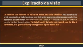 Erick
Explicação da visão
Do versículo 1 ao versículo 12, houve um hazon, uma visão simbólica. Para os versos 13
e 14, no entanto, a visão terminou e os dois anjos aparecem, dois seres pessoais. Essa
aparência era um mareh. escrita hebraica de Daniel 8:26 deixa claro que o Capítulo 8
contém os dois tipos de visão: "A visão [mareh] da tarde e da manhã, que foi dita, é
verdadeira, e tu guarda a visão [Hazon] porque é para muitos dias ".
 