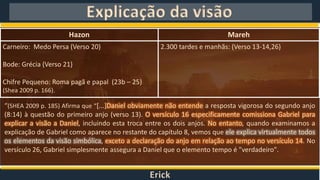 Erick
Explicação da visão
Hazon Mareh
Carneiro: Medo Persa (Verso 20)
Bode: Grécia (Verso 21)
Chifre Pequeno: Roma pagã e papal (23b – 25)
(Shea 2009 p. 166).
2.300 tardes e manhãs: (Verso 13-14,26)
“(SHEA 2009 p. 185) Afirma que “[...]Daniel obviamente não entende a resposta vigorosa do segundo anjo
(8:14) à questão do primeiro anjo (verso 13). O versículo 16 especificamente comissiona Gabriel para
explicar a visão a Daniel, incluindo esta troca entre os dois anjos. No entanto, quando examinamos a
explicação de Gabriel como aparece no restante do capítulo 8, vemos que ele explica virtualmente todos
os elementos da visão simbólica, exceto a declaração do anjo em relação ao tempo no versículo 14. No
versículo 26, Gabriel simplesmente assegura a Daniel que o elemento tempo é "verdadeiro".
 
