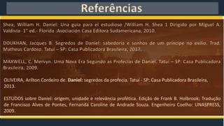 Referências
Shea, William H. Daniel: Una guia para el estudioso /William H. Shea 1 Dirigido por Miguel A.
Valdivia- 1" ed.- Florida :Asociación Casa Editora Sudamericana, 2010.
DOUKHAN, Jacques B. Segredos de Daniel: sabedoria e sonhos de um príncipe no exilio. Trad.
Matheus Cardoso. Tatuí – SP: Casa Publicadora Brasileira, 2017.
MAXWELL, C. Mervyn. Uma Nova Era Segundo as Profecias de Daniel. Tatuí – SP: Casa Publicadora
Brasileira, 2009.
OLIVEIRA, Arilton Cordeiro de. Daniel: segredos da profecia. Tatuí - SP: Casa Publicadora Brasileira,
2013.
ESTUDOS sobre Daniel: origem, unidade e relevância profética. Edição de Frank B. Holbrook; Tradução
de Francisco Alves de Pontes, Fernanda Caroline de Andrade Souza. Engenheiro Coelho: UNASPRESS,
2009.
 