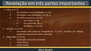 Alex Sander
Revelação em três partes importantes
1. Visão, vs 3-12
• Um carneiro e suas atividades, vs 3-4;
• Um bode e suas atividades, vs 5-8, e;
• Um chifre pequeno, vs 9-12:
• Sua origem, v 9a;
• Sua expansão, 9b, e;
• Atividades, vs 10-12;
2. Audição, vs 13-14:
• Assinalada pela palavras introdutórias: “e ouvi”. Introduz um diálogo
pergunta-resposta dos seres celestiais;
3. Explicação, vs 15-26:
• Explicação parcial do conteúdo:
• Visão hazon;
• Visão mareh;
 