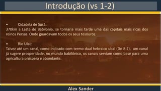 Alex Sander
Introdução (vs 1-2)
• Cidadela de Susã;
370km a Leste de Babilonia, se tornaria mais tarde uma das capitais mais ricas dos
reinos Persas. Onde guardavam todos os seus tesouros.
• Rio Ulai;
Talvez até um canal, como indicado com termo dual hebraico ubal (Dn 8:2), um canal
já sugere prosperidade, no mundo babilônico, os canais serviam como base para uma
agricultura próspera e abundante.
 