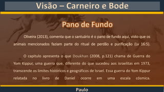 Paulo
Visão – Carneiro e Bode
Oliveira (2013), comenta que o santuário é o pano de fundo aqui, visto que os
animais mencionados faziam parte do ritual de perdão e purificação (Lv 16:5).
O capitulo apresenta o que Doukhan (2008, p.121) chama de Guerra do
Yom Kippur, uma guerra que, diferente do que sucedeu aos israelitas em 1973,
transcende os limites históricos e geográficos de Israel. Essa guerra do Yom Kippur
relatada no livro de Daniel ocorre em uma escala cósmica.
 