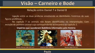 Paulo
Visão – Carneiro e Bode
Relação entre Daniel 7 e Daniel 8
Ligação entre as duas profecias envolvendo as identidades históricas de suas
figuras proféticas.
No capítulo 7 os animais não foram identificados na interpretação. Com
exceção do primeiro animal cujo correspondente se encontra no capítulo 2.
Impérios que sucederam Babilônia informados pela história
Medo-Pérsia 538-331 a.C Grécia 331-168 a.C Roma 168-476 d.C.
 