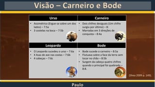 Paulo
Visão – Carneiro e Bode
Urso Carneiro
• Assimétrico (Ergue-se sobre um dos
lados) – 7:5a
• 3 costelas na boca – 7:5b
• O Leopardo sucedeu o urso – 7:6a
• 4 Asas de ave nas costas – 7:6b
• 4 cabeças – 7:6c
• Dois chifres desiguais (Um chifre
surgiu por último) – 8:
• Marradas em 3 direções de
conquista – 8:4a
• Bode sucede o carneiro – 8:5a
• Flutuava sobre a face da terra sem
tocar no chão – 8:5b
• Surgem da cabeça quatro chifres
quando o principal foi quebrado –
8:8.
Leopardo Bode
(Shea 2009 p. 149).
 