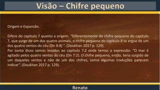 Renato
Visão – Chifre pequeno
Origem e Expansão.
Difere do capitulo 7 quanto a origem. “Diferentemente do chifre pequeno do capitulo
7, que surge de um dos quatro animais, o chifre pequeno do capitulo 8 se ergue de um
dos quatro ventos do céu (Dn 8:8) ”. (Doukhan 2017 p. 129).
Por conta disso somos levados ao capitulo 7:2 onde temos a expressão: “O mar é
agitado pelos quatro ventos do céu (Dn 7:2). O chifre pequeno, então, teria surgido de
um daqueles ventos e não de um dos chifres, como algumas traduções parecem
indicar”. (Doukhan 2017 p. 129).
 