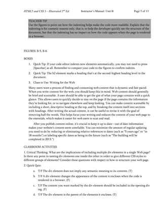HTML5 and CSS 3 – Illustrated 2nd
Ed. Instructor’s Manual: Unit B Page 5 of 13
TEACHER TIP
Use the figures to point out how the indenting helps make the code more readable. Explain that the
indenting is for cosmetic reasons only, that is, to help the developer quickly see the structure of the
document, but that the indenting has no impact on how the code appears when the page is rendered
in a browser.
FIGURES: B-5, B-6
BOXES
1. Quick Tip: If your code editor indents new elements automatically, you may not need to press
[Spacebar] at all. Remember to compare your code to the figures to confirm indents.
2. Quick Tip: The h2 element marks a heading that’s at the second-highest heading level in the
document.
3. Clues to Use: Writing for the Web
Many users want a process of finding and consuming web content that is dynamic and fast-paced.
When you write content for the web, you should keep this in mind. Web content should generally
be brief and scannable. A user should be able to get the gist of what your page contains with a quick
glance. This allows users to quickly decide to stay on the page if the page contains the information
they’re looking for, or to navigate elsewhere and keep looking. You can make content scannable by
including a short, descriptive heading at the top, and by breaking the content itself into sections
with headings. After writing the actual content, it can be useful to revise it with the goal of
removing half the words. This helps focus your writing and reduces the content of your web page to
the essentials, which makes it easier for web users to scan and read.
After you publish content online, it’s crucial to keep it up to date—out of date information
makes your website’s content seem unreliable. You can minimize the amount of regular updating
you need to do by reducing or eliminating relative references to dates (such as “5 years ago” or “in
18 months”) or labeling specific dates as being in the future (such as “The building will be
completed in 2013.”)
CLASSROOM ACTIVITIES
1. Critical Thinking: What are the implications of including multiple div elements in a single Web page?
Is there any point in nesting div elements one inside the other in order to give different CSS styles to
different groups of elements? Consider these questions with respect to how to structure your web page.
2. Quick Quiz:
a. T/F The div element does not imply any semantic meaning to its contents. (T)
b. T/F A div element changes the appearance of the content it encloses when the code is
rendered in a browser. (F)
c. T/F The content you want marked by the div element should be included in the opening div
tag. (F)
d. T/F The div element is the parent of the elements it encloses. (T)
 