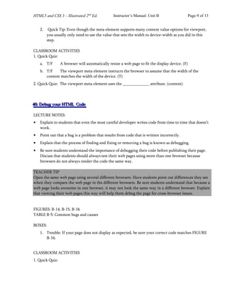 HTML5 and CSS 3 – Illustrated 2nd
Ed. Instructor’s Manual: Unit B Page 9 of 13
2. Quick Tip: Even though the meta element supports many content value options for viewport,
you usually only need to use the value that sets the width to device-width as you did in this
step.
CLASSROOM ACTIVITIES
1. Quick Quiz:
a. T/F A browser will automatically resize a web page to fit the display device. (F)
b. T/F The viewport meta element instructs the browser to assume that the width of the
content matches the width of the device. (T)
2. Quick Quiz: The viewport meta element uses the attribute. (content)
4
4
40
0
0:
:: D
D
De
e
eb
b
bu
u
ug
g
g y
y
yo
o
ou
u
ur
r
r H
H
HT
T
TM
M
ML
L
L C
C
Co
o
od
d
de
e
e
LECTURE NOTES:
• Explain to students that even the most careful developer writes code from time to time that doesn’t
work.
• Point out that a bug is a problem that results from code that is written incorrectly.
• Explain that the process of finding and fixing or removing a bug is known as debugging.
• Be sure students understand the importance of debugging their code before publishing their page.
Discuss that students should always test their web pages using more than one browser because
browsers do not always render the code the same way.
TEACHER TIP
Open the same web page using several different browsers. Have students point out differences they see
when they compare the web page in the different browsers. Be sure students understand that because a
web page looks awesome in one browser, it may not look the same way in a different browser. Explain
that viewing their web pages this way will help them debug the page for cross-browser issues.
FIGURES: B-14, B-15, B-16
TABLE B-5: Common bugs and causes
BOXES:
1. Trouble: If your page does not display as expected, be sure your correct code matches FIGURE
B-16.
CLASSROOM ACTIVITIES
1. Quick Quiz:
 
