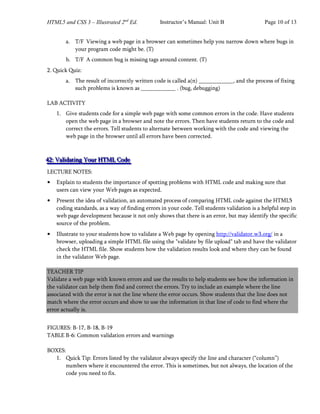 HTML5 and CSS 3 – Illustrated 2nd
Ed. Instructor’s Manual: Unit B Page 10 of 13
a. T/F Viewing a web page in a browser can sometimes help you narrow down where bugs in
your program code might be. (T)
b. T/F A common bug is missing tags around content. (T)
2. Quick Quiz:
a. The result of incorrectly written code is called a(n) _, and the process of fixing
such problems is known as . (bug, debugging)
LAB ACTIVITY
1. Give students code for a simple web page with some common errors in the code. Have students
open the web page in a browser and note the errors. Then have students return to the code and
correct the errors. Tell students to alternate between working with the code and viewing the
web page in the browser until all errors have been corrected.
4
4
42
2
2:
:: V
V
Va
a
al
l
li
i
id
d
da
a
at
t
ti
i
in
n
ng
g
g Y
Y
Yo
o
ou
u
ur
r
r H
H
HT
T
TM
M
ML
L
L C
C
Co
o
od
d
de
e
e
LECTURE NOTES:
• Explain to students the importance of spotting problems with HTML code and making sure that
users can view your Web pages as expected.
• Present the idea of validation, an automated process of comparing HTML code against the HTML5
coding standards, as a way of finding errors in your code. Tell students validation is a helpful step in
web page development because it not only shows that there is an error, but may identify the specific
source of the problem.
• Illustrate to your students how to validate a Web page by opening http://validator.w3.org/ in a
browser, uploading a simple HTML file using the "validate by file upload" tab and have the validator
check the HTML file. Show students how the validation results look and where they can be found
in the validator Web page.
TEACHER TIP
Validate a web page with known errors and use the results to help students see how the information in
the validator can help them find and correct the errors. Try to include an example where the line
associated with the error is not the line where the error occurs. Show students that the line does not
match where the error occurs and show to use the information in that line of code to find where the
error actually is.
FIGURES: B-17, B-18, B-19
TABLE B-6: Common validation errors and warnings
BOXES:
1. Quick Tip: Errors listed by the validator always specify the line and character (“column”)
numbers where it encountered the error. This is sometimes, but not always, the location of the
code you need to fix.
 
