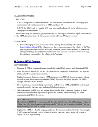HTML5 and CSS 3 – Illustrated 2nd
Ed. Instructor’s Manual: Unit B Page 11 of 13
CLASSROOM ACTIVITIES
1. Quick Quiz:
a. T/F It is important to correct errors in HTML code because it can ensure that a Web page will
continue to work with future versions of HTML standards. (T)
b. T/F If the HTML code of a specific Web page is not validated you will not be able to open the
Web page in a Web browser. (F)
2. Critical Thinking: Is it possible to ignore some notes and warnings in a validation report and still have
a valid HTML document that will display as expected in a browser? Why or why not?
LAB ACTIVITY
1. Select a Web page of your choice, and validate it using the "validate by URI" tab of
http://validator.w3.org/. If the validation tool shows no comments as to the validity of the Web
page, copy the source code of the Web page into a new text document and save it. Make a few
changes to the tags included in the copied source code, and then validate the edited Web page.
How did your changes affect the validity of the Web page?
4
4
44
4
4:
:: C
C
Cr
r
re
e
ea
a
at
t
te
e
e a
a
an
n
n X
X
XH
H
HT
T
TM
M
ML
L
L D
D
Do
o
oc
c
cu
u
um
m
me
e
en
n
nt
t
t
LECTURE NOTES:
• Note that XHTML is a markup language intended to make HTML comply with the rules of XML.
• Point out that the way HTML and XHTML are written is very similar, however XHTML requires
additional code in a number or situations.
• Explain to students that converting an HTML document to an XHTML document requires editing
the code to meet all the requirements of an XHTML document, including replacing the HTML
doctype with the XHTML doctype.
• Stress that another common change that must be made between HTML and XHTML is closing all
empty elements by placing a space and slash (/) before the closing >.
• Tell students that XHTML does not include definitions for HTML5 semantic elements so those
semantic elements must be replaced with generic div elements when converting and HTML
document to an XHTML document.
TEACHER TIP
The definition of XHTML as complying with the rules of XML means that all Web pages written in
XHTML are valid according to the requirements of HTML, but not all pages written in HTML are
valid according to the rules of XHTML.
• Explain that HTML is a flexible language, and stress the importance of this flexibility. For example,
if a Web-page author made a minor mistake in writing code, user agents would still be able to
display the Web page correctly.
 