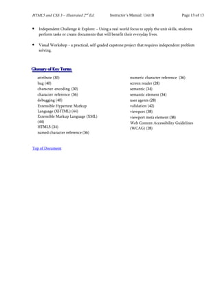 HTML5 and CSS 3 – Illustrated 2nd
Ed. Instructor’s Manual: Unit B Page 13 of 13
•
• Independent Challenge 4: Explore: – Using a real world focus to apply the unit skills, students
perform tasks or create documents that will benefit their everyday lives.
•
• Visual Workshop – a practical, self-graded capstone project that requires independent problem
solving.
G
G
Gl
l
lo
o
os
s
ss
s
sa
a
ar
r
ry
y
y o
o
of
f
f K
K
Ke
e
ey
y
y T
T
Te
e
er
r
rm
m
ms
s
s
attribute (30)
bug (40)
character encoding (30)
character reference (36)
debugging (40)
Extensible Hypertext Markup
Language (XHTML) (44)
Extensible Markup Language (XML)
(44)
HTML5 (34)
named character reference (36)
numeric character reference (36)
screen reader (28)
semantic (34)
semantic element (34)
user agents (28)
validation (42)
viewport (38)
viewport meta element (38)
Web Content Accessibility Guidelines
(WCAG) (28)
Top of Document
 