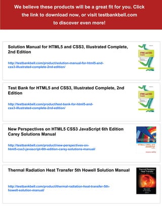 We believe these products will be a great fit for you. Click
the link to download now, or visit testbankbell.com
to discover even more!
Solution Manual for HTML5 and CSS3, Illustrated Complete,
2nd Edition
http://testbankbell.com/product/solution-manual-for-html5-and-
css3-illustrated-complete-2nd-edition/
Test Bank for HTML5 and CSS3, Illustrated Complete, 2nd
Edition
http://testbankbell.com/product/test-bank-for-html5-and-
css3-illustrated-complete-2nd-edition/
New Perspectives on HTML5 CSS3 JavaScript 6th Edition
Carey Solutions Manual
http://testbankbell.com/product/new-perspectives-on-
html5-css3-javascript-6th-edition-carey-solutions-manual/
Thermal Radiation Heat Transfer 5th Howell Solution Manual
http://testbankbell.com/product/thermal-radiation-heat-transfer-5th-
howell-solution-manual/
 